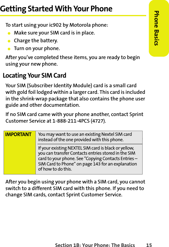 BETA DRAFTSection 1B: Your Phone: The Basics 15Phone BasicsGetting Started With Your PhoneTo start using your ic902 by Motorola phone:䢇Make sure your SIM card is in place.䢇Charge the battery.䢇Turn on your phone.After you’ve completed these items, you are ready to begin using your new phone. Locating Your SIM CardYour SIM (Subscriber Identity Module) card is a small card with gold foil lodged within a larger card. This card is included in the shrink-wrap package that also contains the phone user guide and other documentation. If no SIM card came with your phone another, contact Sprint Customer Service at 1-888-211-4PCS (4727).After you begin using your phone with a SIM card, you cannot switch to a different SIM card with this phone. If you need to change SIM cards, contact Sprint Customer Service.IMPORTANT You may want to use an existing Nextel SIM card instead of the one provided with this phone.If your existing NEXTEL SIM card is black or yellow, you can transfer Contacts entries stored in the SIM card to your phone. See “Copying Contacts Entries – SIM Card to Phone” on page 143 for an explanation of how to do this. 