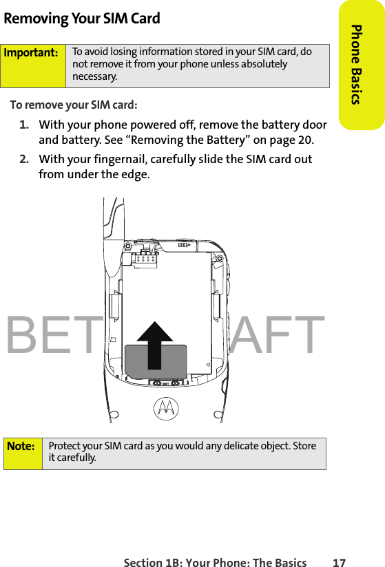 BETA DRAFTSection 1B: Your Phone: The Basics 17Phone BasicsRemoving Your SIM CardTo remove your SIM card:1. With your phone powered off, remove the battery door and battery. See “Removing the Battery” on page 20. 2. With your fingernail, carefully slide the SIM card out from under the edge. Important: To avoid losing information stored in your SIM card, do not remove it from your phone unless absolutely necessary.Note: Protect your SIM card as you would any delicate object. Store it carefully. 