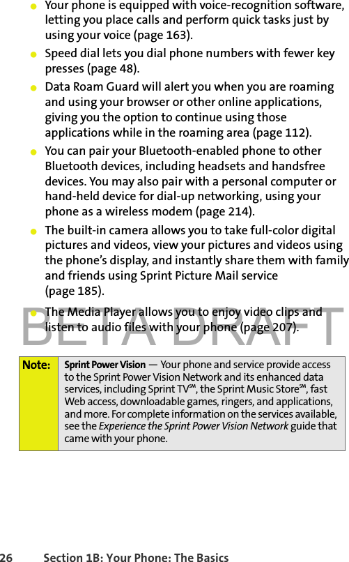 BETA DRAFT26 Section 1B: Your Phone: The Basics䢇Your phone is equipped with voice-recognition software, letting you place calls and perform quick tasks just by using your voice (page 163).䢇Speed dial lets you dial phone numbers with fewer key presses (page 48).䢇Data Roam Guard will alert you when you are roaming and using your browser or other online applications, giving you the option to continue using those applications while in the roaming area (page 112).䢇You can pair your Bluetooth-enabled phone to other Bluetooth devices, including headsets and handsfree devices. You may also pair with a personal computer or hand-held device for dial-up networking, using your phone as a wireless modem (page 214).䢇The built-in camera allows you to take full-color digital pictures and videos, view your pictures and videos using the phone’s display, and instantly share them with family and friends using Sprint Picture Mail service (page 185).䢇The Media Player allows you to enjoy video clips and listen to audio files with your phone (page 207).Note: Sprint Power Vision — Your phone and service provide access to the Sprint Power Vision Network and its enhanced data services, including Sprint TVSM, the Sprint Music StoreSM, fast Web access, downloadable games, ringers, and applications, and more. For complete information on the services available, see the Experience the Sprint Power Vision Network guide that came with your phone.