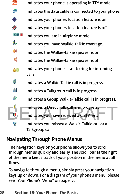 BETA DRAFT28 Section 1B: Your Phone: The Basicsindicates your phone is operating in TTY mode.indicates the data cable is connected to your phone.indicates your phone’s location feature is on.indicates your phone’s location feature is off. indicates you are in Airplane mode.indicates you have Walkie-Talkie coverage.indicates the Walkie-Talkie speaker is on. indicates the Walkie-Talkie speaker is off.indicates your phone is set to ring for incoming calls. indicates a Walkie-Talkie call is in progress.indicates a Talkgroup call is in progress.indicates a Group Walkie-Talkie call is in progress.indicates a Direct Talk call is in progress.indicates you have received a Call Alert.indicates you missed a Walkie-Talkie call or a Talkgroup call.Navigating Through Phone MenusThe navigation keys on your phone allows you to scroll through menus quickly and easily. The scroll bar at the right of the menu keeps track of your position in the menu at all times.To navigate through a menu, simply press your navigation keys up or down. For a diagram of your phone’s menu, please see “Your Phone’s Menu” on page iv.