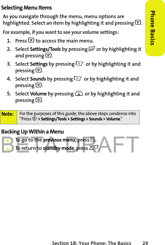 BETA DRAFTSection 1B: Your Phone: The Basics 29Phone BasicsSelecting Menu ItemsAs you navigate through the menu, menu options are highlighted. Select an item by highlighting it and pressing O.For example, if you want to see your volume settings:1. Press O to access the main menu.2. Select Settings/Tools by pressing # or by highlighting it and pressing O.3. Select Settings by pressing 1 or by highlighting it and pressing O.4. Select Sounds by pressing 1 or by highlighting it and pressing O.5. Select Volume by pressing 2 or by highlighting it and pressing O.Backing Up Within a Menu䊳To go to the previous menu, press c.䊳To return to standby mode, press e.Note: For the purposes of this guide, the above steps condense into “Press O &gt; Settings/Tools &gt; Settings &gt; Sounds &gt; Volume.”