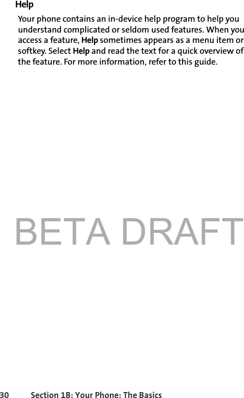 BETA DRAFT30 Section 1B: Your Phone: The BasicsHelpYour phone contains an in-device help program to help you understand complicated or seldom used features. When you access a feature, Help sometimes appears as a menu item or softkey. Select Help and read the text for a quick overview of the feature. For more information, refer to this guide. 