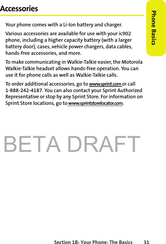 BETA DRAFTSection 1B: Your Phone: The Basics 31Phone BasicsAccessoriesYour phone comes with a Li-Ion battery and charger.Various accessories are available for use with your ic902 phone, including a higher capacity battery (with a larger battery door), cases, vehicle power chargers, data cables, hands-free accessories, and more. To make communicating in Walkie-Talkie easier, the Motorola Walkie-Talkie headset allows hands-free operation. You can use it for phone calls as well as Walkie-Talkie calls. To order additional accessories, go to www.sprint.com or call 1-888-242-4187. You can also contact your Sprint Authorized Representative or stop by any Sprint Store. For information on Sprint Store locations, go to www.sprintstorelocator.com.