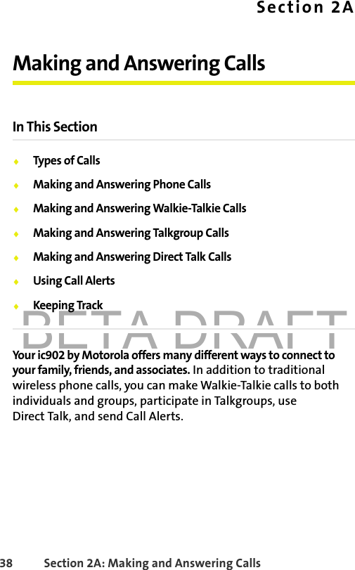 BETA DRAFT38 Section 2A: Making and Answering Calls Section 2AMaking and Answering CallsIn This Section⽧Types of Calls⽧Making and Answering Phone Calls⽧Making and Answering Walkie-Talkie Calls⽧Making and Answering Talkgroup Calls⽧Making and Answering Direct Talk Calls⽧Using Call Alerts⽧Keeping TrackYour ic902 by Motorola offers many different ways to connect to your family, friends, and associates. In addition to traditional wireless phone calls, you can make Walkie-Talkie calls to both individuals and groups, participate in Talkgroups, use Direct Talk, and send Call Alerts.