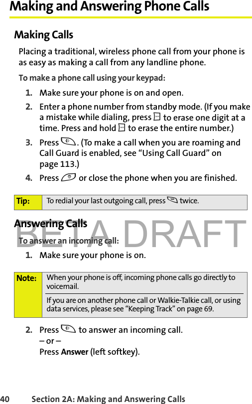 BETA DRAFT40 Section 2A: Making and Answering Calls Making and Answering Phone CallsMaking CallsPlacing a traditional, wireless phone call from your phone is as easy as making a call from any landline phone.To make a phone call using your keypad:1. Make sure your phone is on and open.2. Enter a phone number from standby mode. (If you make a mistake while dialing, press b to erase one digit at a time. Press and hold b to erase the entire number.)3. Press t. (To make a call when you are roaming and Call Guard is enabled, see “Using Call Guard” on page 113.)4. Press e or close the phone when you are finished.Answering CallsTo answer an incoming call:1. Make sure your phone is on.2. Press t to answer an incoming call.– or – Press Answer (left softkey).Tip: To redial your last outgoing call, press s twice.Note: When your phone is off, incoming phone calls go directly to voicemail. If you are on another phone call or Walkie-Talkie call, or using data services, please see “Keeping Track” on page 69. 