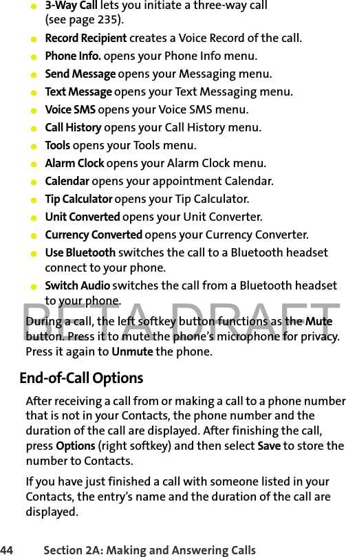 BETA DRAFT44 Section 2A: Making and Answering Calls 䢇3-Way Call lets you initiate a three-way call (see page 235).䢇Record Recipient creates a Voice Record of the call.䢇Phone Info. opens your Phone Info menu.䢇Send Message opens your Messaging menu.䢇Text Message opens your Text Messaging menu.䢇Voice SMS opens your Voice SMS menu.䢇Call History opens your Call History menu.䢇Tools opens your Tools menu.䢇Alarm Clock opens your Alarm Clock menu.䢇Calendar opens your appointment Calendar.䢇Tip Calculator opens your Tip Calculator.䢇Unit Converted opens your Unit Converter.䢇Currency Converted opens your Currency Converter.䢇Use Bluetooth switches the call to a Bluetooth headset connect to your phone.䢇Switch Audio switches the call from a Bluetooth headset to your phone.During a call, the left softkey button functions as the Mute button. Press it to mute the phone’s microphone for privacy. Press it again to Unmute the phone.End-of-Call OptionsAfter receiving a call from or making a call to a phone number that is not in your Contacts, the phone number and the duration of the call are displayed. After finishing the call, press Options (right softkey) and then select Save to store the number to Contacts.If you have just finished a call with someone listed in your Contacts, the entry’s name and the duration of the call are displayed. 