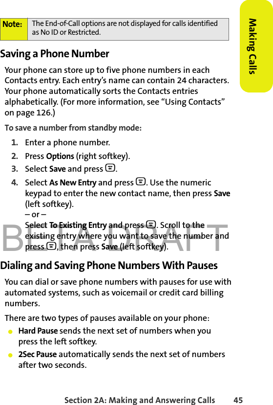 BETA DRAFTSection 2A: Making and Answering Calls 45Making CallsSaving a Phone NumberYour phone can store up to five phone numbers in each Contacts entry. Each entry’s name can contain 24 characters. Your phone automatically sorts the Contacts entries alphabetically. (For more information, see “Using Contacts” on page 126.)To save a number from standby mode:1. Enter a phone number.2. Press Options (right softkey).3. Select Save and press O.4. Select As New Entry and press O. Use the numeric keypad to enter the new contact name, then press Save (left softkey).– or –Select To Existing Entry and press O. Scroll to the existing entry where you want to save the number and press O, then press Save (left softkey).Dialing and Saving Phone Numbers With PausesYou can dial or save phone numbers with pauses for use with automated systems, such as voicemail or credit card billing numbers. There are two types of pauses available on your phone:䢇Hard Pause sends the next set of numbers when youpress the left softkey.䢇2Sec Pause automatically sends the next set of numbers after two seconds.Note: The End-of-Call options are not displayed for calls identified as No ID or Restricted.