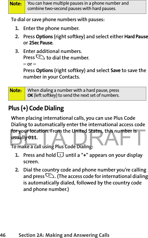 BETA DRAFT46 Section 2A: Making and Answering Calls To dial or save phone numbers with pauses:1. Enter the phone number.2. Press Options (right softkey) and select either Hard Pause or 2Sec Pause.3. Enter additional numbers.Press t to dial the number.– or – Press Options (right softkey) and select Save to save the number in your Contacts.Plus (+) Code DialingWhen placing international calls, you can use Plus Code Dialing to automatically enter the international access code for your location. From the United States, this number is usually 011.To make a call using Plus Code Dialing:1. Press and hold 0 until a “+” appears on your display screen.2. Dial the country code and phone number you’re calling and press t. (The access code for international dialing is automatically dialed, followed by the country code and phone number.)Note: You can have multiple pauses in a phone number and combine two-second pauses with hard pauses.Note: When dialing a number with a hard pause, pressOK (left softkey) to send the next set of numbers. 