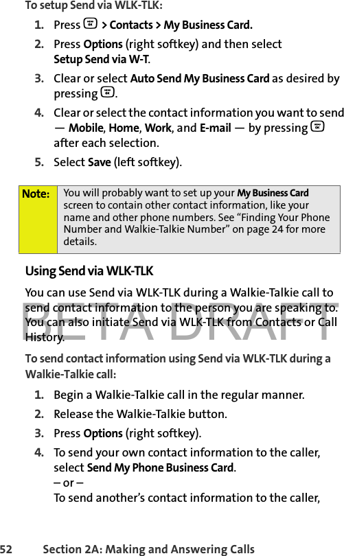 BETA DRAFT52 Section 2A: Making and Answering Calls To setup Send via WLK-TLK:1. Press O &gt; Contacts &gt; My Business Card.2. Press Options (right softkey) and then select Setup Send via W-T.3. Clear or select Auto Send My Business Card as desired bypressing O.4. Clear or select the contact information you want to send — Mobile, Home, Work, and E-mail — by pressing O after each selection. 5. Select Save (left softkey).Using Send via WLK-TLKYou can use Send via WLK-TLK during a Walkie-Talkie call to send contact information to the person you are speaking to. You can also initiate Send via WLK-TLK from Contacts or Call History. To send contact information using Send via WLK-TLK during a Walkie-Talkie call:1. Begin a Walkie-Talkie call in the regular manner. 2. Release the Walkie-Talkie button.3. Press Options (right softkey). 4. To send your own contact information to the caller, select Send My Phone Business Card.– or –To send another’s contact information to the caller, Note: You will probably want to set up your My Business Card screen to contain other contact information, like your name and other phone numbers. See “Finding Your Phone Number and Walkie-Talkie Number” on page 24 for more details. 