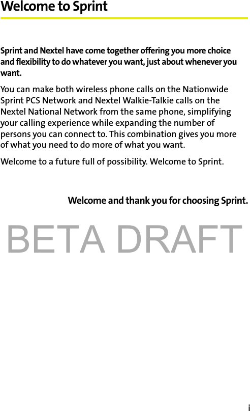 BETA DRAFTi Welcome to SprintSprint and Nextel have come together offering you more choice and flexibility to do whatever you want, just about whenever you want. You can make both wireless phone calls on the Nationwide Sprint PCS Network and Nextel Walkie-Talkie calls on the Nextel National Network from the same phone, simplifying your calling experience while expanding the number of persons you can connect to. This combination gives you more of what you need to do more of what you want. Welcome to a future full of possibility. Welcome to Sprint.Welcome and thank you for choosing Sprint.