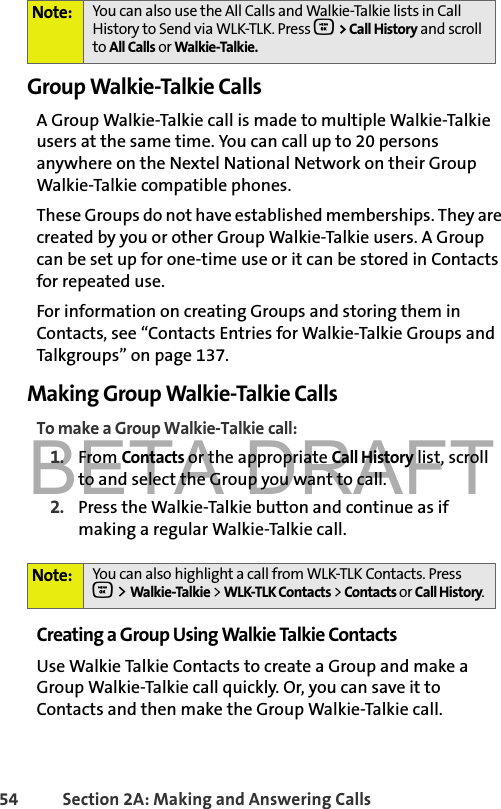 BETA DRAFT54 Section 2A: Making and Answering Calls Group Walkie-Talkie CallsA Group Walkie-Talkie call is made to multiple Walkie-Talkie users at the same time. You can call up to 20 persons anywhere on the Nextel National Network on their Group Walkie-Talkie compatible phones. These Groups do not have established memberships. They are created by you or other Group Walkie-Talkie users. A Group can be set up for one-time use or it can be stored in Contacts for repeated use. For information on creating Groups and storing them in Contacts, see “Contacts Entries for Walkie-Talkie Groups and Talkgroups” on page 137.Making Group Walkie-Talkie CallsTo make a Group Walkie-Talkie call:1. From Contacts or the appropriate Call History list, scroll to and select the Group you want to call. 2. Press the Walkie-Talkie button and continue as if making a regular Walkie-Talkie call.Creating a Group Using Walkie Talkie ContactsUse Walkie Talkie Contacts to create a Group and make a Group Walkie-Talkie call quickly. Or, you can save it to Contacts and then make the Group Walkie-Talkie call. Note: You can also use the All Calls and Walkie-Talkie lists in Call History to Send via WLK-TLK. Press O &gt; Call History and scroll to All Calls or Walkie-Talkie. Note: You can also highlight a call from WLK-TLK Contacts. PressO &gt; Walkie-Talkie &gt; WLK-TLK Contacts &gt; Contacts or Call History. 