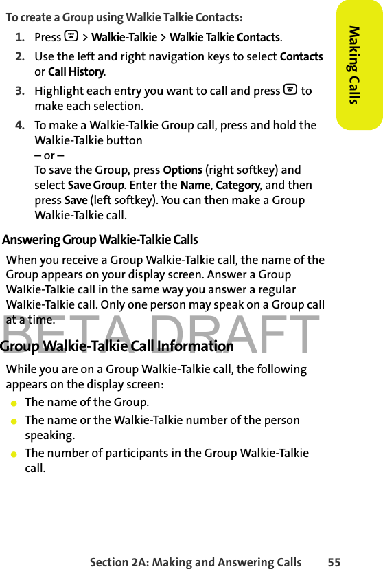 BETA DRAFTSection 2A: Making and Answering Calls 55Making CallsTo create a Group using Walkie Talkie Contacts:1. Press O &gt; Walkie-Talkie &gt; Walkie Talkie Contacts.2. Use the left and right navigation keys to select Contacts or Call History. 3. Highlight each entry you want to call and press O to make each selection. 4. To make a Walkie-Talkie Group call, press and hold the Walkie-Talkie button– or –To save the Group, press Options (right softkey) and select Save Group. Enter the Name, Category, and then press Save (left softkey). You can then make a Group Walkie-Talkie call. Answering Group Walkie-Talkie CallsWhen you receive a Group Walkie-Talkie call, the name of the Group appears on your display screen. Answer a Group Walkie-Talkie call in the same way you answer a regular Walkie-Talkie call. Only one person may speak on a Group call at a time.Group Walkie-Talkie Call InformationWhile you are on a Group Walkie-Talkie call, the following appears on the display screen:䢇The name of the Group.䢇The name or the Walkie-Talkie number of the person speaking.䢇The number of participants in the Group Walkie-Talkie call.