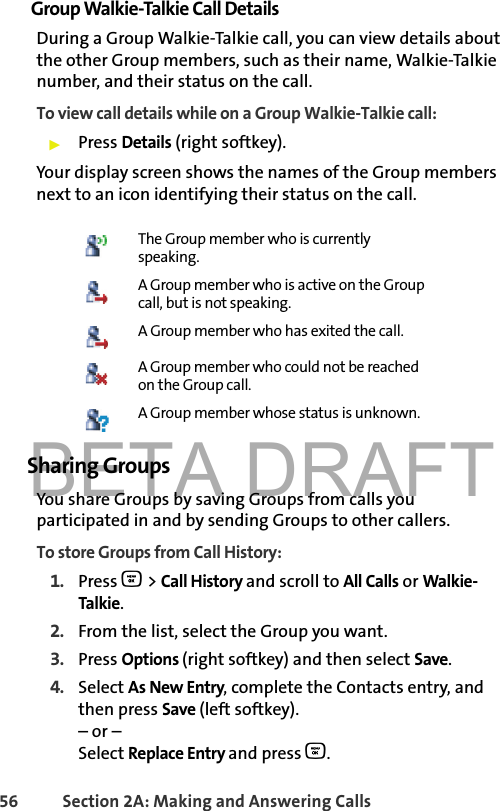 BETA DRAFT56 Section 2A: Making and Answering Calls Group Walkie-Talkie Call DetailsDuring a Group Walkie-Talkie call, you can view details about the other Group members, such as their name, Walkie-Talkie number, and their status on the call.To view call details while on a Group Walkie-Talkie call:䊳Press Details (right softkey). Your display screen shows the names of the Group members next to an icon identifying their status on the call. Sharing GroupsYou share Groups by saving Groups from calls you participated in and by sending Groups to other callers. To store Groups from Call History:1. Press O &gt; Call History and scroll to All Calls or Walkie-Talkie.2. From the list, select the Group you want.3. Press Options (right softkey) and then select Save.4. Select As New Entry, complete the Contacts entry, and then press Save (left softkey).– or –Select Replace Entry and press O. The Group member who is currently speaking.A Group member who is active on the Group call, but is not speaking.A Group member who has exited the call.A Group member who could not be reached on the Group call.A Group member whose status is unknown.