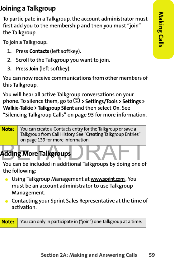 BETA DRAFTSection 2A: Making and Answering Calls 59Making CallsJoining a TalkgroupTo participate in a Talkgroup, the account administrator must first add you to the membership and then you must “join” the Talkgroup.To join a Talkgroup:1. Press Contacts (left softkey).2. Scroll to the Talkgroup you want to join.3. Press Join (left softkey).You can now receive communications from other members of this Talkgroup. You will hear all active Talkgroup conversations on your phone. To silence them, go to O &gt; Settings/Tools &gt; Settings &gt; Walkie-Talkie &gt; Talkgroup Silent and then select On. See “Silencing Talkgroup Calls” on page 93 for more information. Adding More TalkgroupsYou can be included in additional Talkgroups by doing one of the following:䢇Using Talkgroup Management at www.sprint.com . You must be an account administrator to use Talkgroup Management.䢇Contacting your Sprint Sales Representative at the time of activation.Note: You can create a Contacts entry for the Talkgroup or save a Talkgroup from Call History. See “Creating Talkgroup Entries” on page 139 for more information.Note: You can only in participate in (“join”) one Talkgroup at a time. 