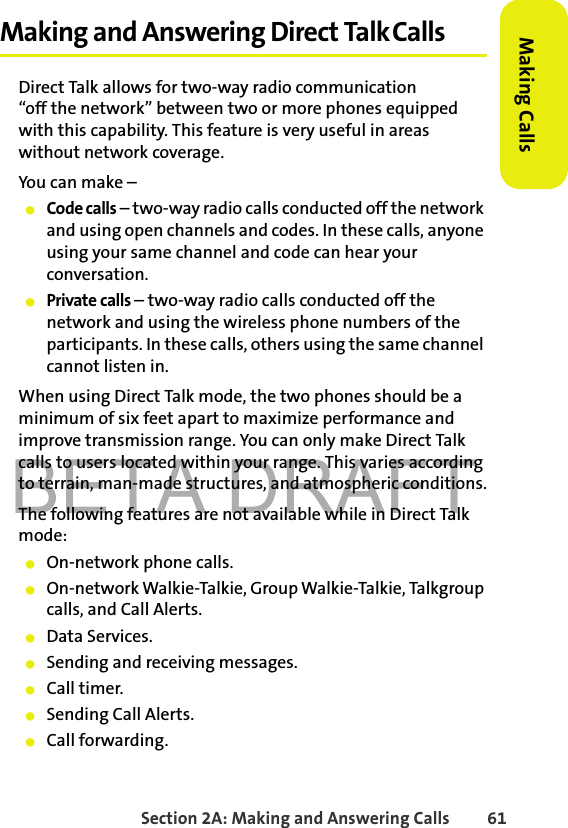 BETA DRAFTSection 2A: Making and Answering Calls 61Making CallsMaking and Answering Direct Talk CallsDirect Talk allows for two-way radio communication“off the network” between two or more phones equipped with this capability. This feature is very useful in areas without network coverage. You can make –䢇Code calls – two-way radio calls conducted off the network and using open channels and codes. In these calls, anyone using your same channel and code can hear your conversation.䢇Private calls – two-way radio calls conducted off the network and using the wireless phone numbers of the participants. In these calls, others using the same channel cannot listen in.When using Direct Talk mode, the two phones should be a minimum of six feet apart to maximize performance and improve transmission range. You can only make Direct Talk calls to users located within your range. This varies according to terrain, man-made structures, and atmospheric conditions.The following features are not available while in Direct Talk mode:䢇On-network phone calls.䢇On-network Walkie-Talkie, Group Walkie-Talkie, Talkgroup calls, and Call Alerts.䢇Data Services. 䢇Sending and receiving messages.䢇Call timer.䢇Sending Call Alerts.䢇Call forwarding.