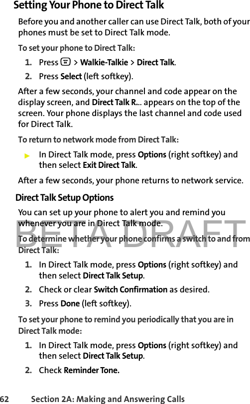 BETA DRAFT62 Section 2A: Making and Answering Calls Setting Your Phone to Direct TalkBefore you and another caller can use Direct Talk, both of your phones must be set to Direct Talk mode. To set your phone to Direct Talk:1. Press O &gt; Walkie-Talkie &gt; Direct Talk.2. Press Select (left softkey).After a few seconds, your channel and code appear on the display screen, and Direct Talk R... appears on the top of the screen. Your phone displays the last channel and code used for Direct Talk. To return to network mode from Direct Talk:䊳In Direct Talk mode, press Options (right softkey) and then select Exit Direct Talk. After a few seconds, your phone returns to network service.Direct Talk Setup OptionsYou can set up your phone to alert you and remind you whenever you are in Direct Talk mode. To determine whether your phone confirms a switch to and from Direct Talk:1. In Direct Talk mode, press Options (right softkey) and then select Direct Talk Setup.2. Check or clear Switch Confirmation as desired. 3. Press Done (left softkey).To set your phone to remind you periodically that you are in Direct Talk mode:1. In Direct Talk mode, press Options (right softkey) and then select Direct Talk Setup.2. Check Reminder Tone. 