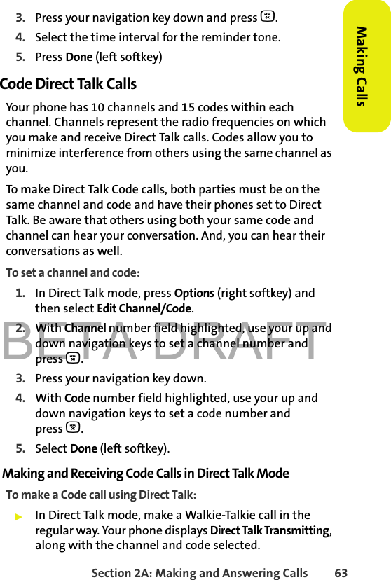 BETA DRAFTSection 2A: Making and Answering Calls 63Making Calls3. Press your navigation key down and press O.4. Select the time interval for the reminder tone.5. Press Done (left softkey)Code Direct Talk CallsYour phone has 10 channels and 15 codes within each channel. Channels represent the radio frequencies on which you make and receive Direct Talk calls. Codes allow you to minimize interference from others using the same channel as you. To make Direct Talk Code calls, both parties must be on the same channel and code and have their phones set to Direct Talk. Be aware that others using both your same code and channel can hear your conversation. And, you can hear their conversations as well.To set a channel and code:1. In Direct Talk mode, press Options (right softkey) and then select Edit Channel/Code. 2. With Channel number field highlighted, use your up and down navigation keys to set a channel number and press O.3. Press your navigation key down.4. With Code number field highlighted, use your up and down navigation keys to set a code number and press O.5. Select Done (left softkey).Making and Receiving Code Calls in Direct Talk ModeTo make a Code call using Direct Talk:䊳In Direct Talk mode, make a Walkie-Talkie call in the regular way. Your phone displays Direct Talk Transmitting, along with the channel and code selected. 