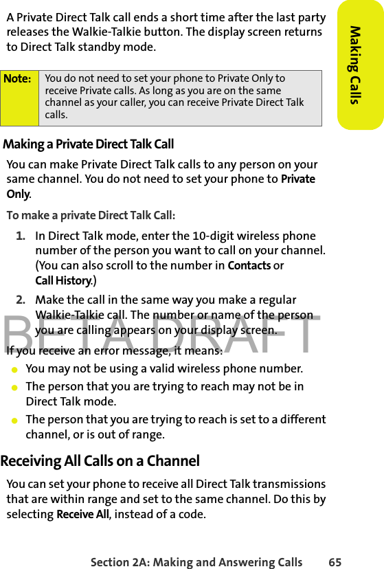 BETA DRAFTSection 2A: Making and Answering Calls 65Making CallsA Private Direct Talk call ends a short time after the last party releases the Walkie-Talkie button. The display screen returns to Direct Talk standby mode.Making a Private Direct Talk CallYou can make Private Direct Talk calls to any person on your same channel. You do not need to set your phone to Private Only. To make a private Direct Talk Call:1. In Direct Talk mode, enter the 10-digit wireless phone number of the person you want to call on your channel. (You can also scroll to the number in Contacts or Call History.)2. Make the call in the same way you make a regular Walkie-Talkie call. The number or name of the person you are calling appears on your display screen.If you receive an error message, it means:䢇You may not be using a valid wireless phone number.䢇The person that you are trying to reach may not be in Direct Talk mode.䢇The person that you are trying to reach is set to a different channel, or is out of range.Receiving All Calls on a ChannelYou can set your phone to receive all Direct Talk transmissions that are within range and set to the same channel. Do this by selecting Receive All, instead of a code. Note: You do not need to set your phone to Private Only to receive Private calls. As long as you are on the same channel as your caller, you can receive Private Direct Talk calls.