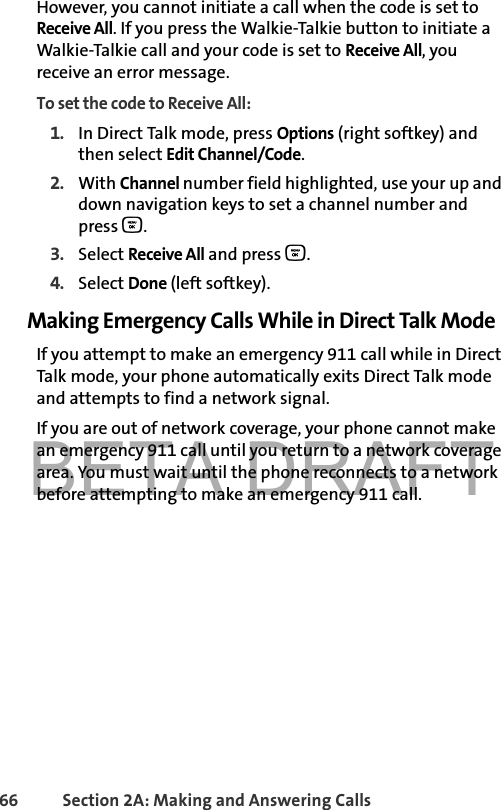 BETA DRAFT66 Section 2A: Making and Answering Calls However, you cannot initiate a call when the code is set to Receive All. If you press the Walkie-Talkie button to initiate a Walkie-Talkie call and your code is set to Receive All, you receive an error message.To set the code to Receive All:1. In Direct Talk mode, press Options (right softkey) and then select Edit Channel/Code. 2. With Channel number field highlighted, use your up and down navigation keys to set a channel number and press O.3. Select Receive All and press O.4. Select Done (left softkey).Making Emergency Calls While in Direct Talk ModeIf you attempt to make an emergency 911 call while in Direct Talk mode, your phone automatically exits Direct Talk mode and attempts to find a network signal.If you are out of network coverage, your phone cannot make an emergency 911 call until you return to a network coverage area. You must wait until the phone reconnects to a network before attempting to make an emergency 911 call.