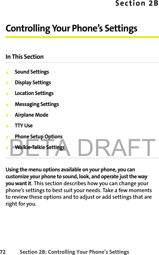 BETA DRAFT72 Section 2B: Controlling Your Phone’s SettingsSection 2BControlling Your Phone’s SettingsIn This Section⽧Sound Settings⽧Display Settings⽧Location Settings⽧Messaging Settings⽧Airplane Mode⽧TTY Use⽧Phone Setup Options⽧Walkie-Talkie SettingsUsing the menu options available on your phone, you can customize your phone to sound, look, and operate just the way you want it. This section describes how you can change your phone’s settings to best suit your needs. Take a few moments to review these options and to adjust or add settings that are right for you.