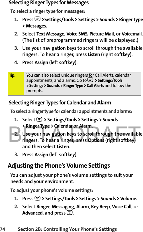 BETA DRAFT74 Section 2B: Controlling Your Phone’s SettingsSelecting Ringer Types for MessagesTo select a ringer type for messages:1. Press O &gt;Settings/Tools &gt; Settings &gt; Sounds &gt; Ringer Type &gt; Messages.2. Select Text Message, Voice SMS, Picture Mail, or Voicemail. (The list of preprogrammed ringers will be displayed.)3. Use your navigation keys to scroll through the available ringers. To hear a ringer, press Listen (right softkey). 4. Press Assign (left softkey).Selecting Ringer Types for Calendar and AlarmTo select a ringer type for calendar appointments and alarms:1. Select O &gt; Settings/Tools &gt; Settings &gt; Sounds &gt; Ringer Type &gt; Calendar or Alarm.2. Use your navigation keys to scroll through the available ringers. To hear a ringer, press Options (right softkey) and then select Listen. 3. Press Assign (left softkey).Adjusting the Phone’s Volume SettingsYou can adjust your phone’s volume settings to suit your needs and your environment.To adjust your phone’s volume settings:1. Press O &gt; Settings/Tools &gt; Settings &gt; Sounds &gt; Volume.2. Select Ringer, Messaging, Alarm, Key Beep, Voice Call, or Advanced, and press O.Tip: You can also select unique ringers for Call Alerts, calendar appointments, and alarms. Go to O &gt; Settings/Tools &gt; Settings &gt; Sounds &gt; Ringer Type &gt; Call Alerts and follow the prompts. 