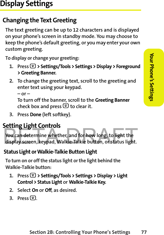 BETA DRAFTSection 2B: Controlling Your Phone’s Settings 77Your Phone’s SettingsYour Phone’s SettingsDisplay SettingsChanging the Text GreetingThe text greeting can be up to 12 characters and is displayed on your phone’s screen in standby mode. You may choose to keep the phone’s default greeting, or you may enter your own custom greeting.To display or change your greeting:1. Press O &gt; Settings/Tools &gt; Settings &gt; Display &gt; Foreground &gt; Greeting Banner.2. To change the greeting text, scroll to the greeting and enter text using your keypad. – or –To turn off the banner, scroll to the Greeting Banner check box and press O to clear it.3. Press Done (left softkey).Setting Light ControlsYou can determine whether, and for how long, to light the display screen, keypad, Walkie-Talkie button, or status light.Status Light or Walkie-Talkie Button LightTo turn on or off the status light or the light behind the Walkie-Talkie button:1. Press O &gt; Settings/Tools &gt; Settings &gt; Display &gt; Light Control &gt; Status Light or Walkie-Talkie Key.2. Select On or Off, as desired. 3. Press O.