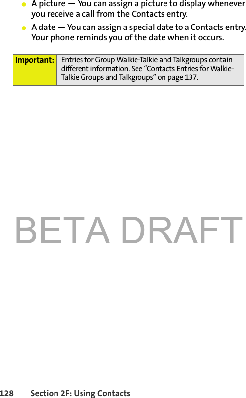 BETA DRAFT128 Section 2F: Using Contacts䢇A picture — You can assign a picture to display whenever you receive a call from the Contacts entry.䢇A date — You can assign a special date to a Contacts entry. Your phone reminds you of the date when it occurs.Important: Entries for Group Walkie-Talkie and Talkgroups contain different information. See “Contacts Entries for Walkie-Talkie Groups and Talkgroups” on page 137.