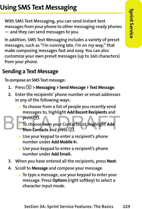 BETA DRAFTSection 3A: Sprint Service Features: The Basics 229Sprint ServiceUsing SMS Text MessagingWith SMS Text Messaging, you can send instant text messages from your phone to other messaging-ready phones — and they can send messages to you. In addition, SMS Text Messaging includes a variety of preset messages, such as “I’m running late, I’m on my way,” that make composing messages fast and easy. You can also customize your own preset messages (up to 160 characters) from your phone.Sending a Text MessageTo compose an SMS Text message:1. Press O &gt; Messaging &gt; Send Message &gt; Text Message. 2. Enter the recipients’ phone number or email addresses in any of the following ways:䡲To choose from a list of people you recently send messages to, highlight Add Recent Recipients and press O.䡲To choose from your Contacts list, highlight Add from Contacts and press O.䡲Use your keypad to enter a recipient’s phone number under Add Mobile #:.䡲Use your keypad to enter a recipient’s phone number under Add Email:.3. When you have entered all the recipients, press Next.4. Scroll to Message and compose your message.䡲To type a message, use your keypad to enter your message. Press Options (right softkey) to select a character input mode. 