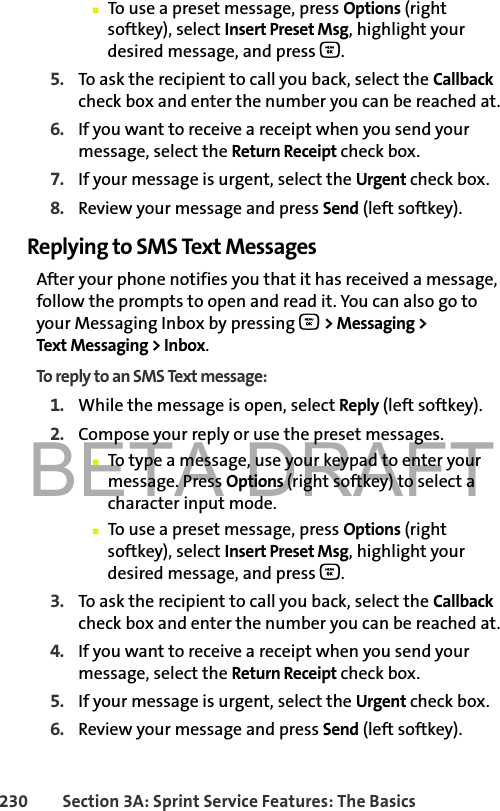 BETA DRAFT230 Section 3A: Sprint Service Features: The Basics䡲To use a preset message, press Options (right softkey), select Insert Preset Msg, highlight your desired message, and press O.5. To ask the recipient to call you back, select the Callback check box and enter the number you can be reached at.6. If you want to receive a receipt when you send your message, select the Return Receipt check box. 7. If your message is urgent, select the Urgent check box. 8. Review your message and press Send (left softkey). Replying to SMS Text MessagesAfter your phone notifies you that it has received a message, follow the prompts to open and read it. You can also go to your Messaging Inbox by pressing O &gt; Messaging &gt; Text Messaging &gt; Inbox. To reply to an SMS Text message:1. While the message is open, select Reply (left softkey).2. Compose your reply or use the preset messages.䡲To type a message, use your keypad to enter your message. Press Options (right softkey) to select a character input mode. 䡲To use a preset message, press Options (right softkey), select Insert Preset Msg, highlight your desired message, and press O.3. To ask the recipient to call you back, select the Callback check box and enter the number you can be reached at.4. If you want to receive a receipt when you send your message, select the Return Receipt check box. 5. If your message is urgent, select the Urgent check box. 6. Review your message and press Send (left softkey). 