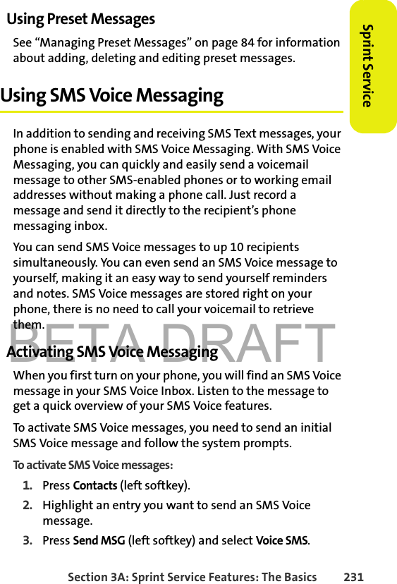 BETA DRAFTSection 3A: Sprint Service Features: The Basics 231Sprint ServiceUsing Preset MessagesSee “Managing Preset Messages” on page 84 for information about adding, deleting and editing preset messages. Using SMS Voice MessagingIn addition to sending and receiving SMS Text messages, your phone is enabled with SMS Voice Messaging. With SMS Voice Messaging, you can quickly and easily send a voicemail message to other SMS-enabled phones or to working email addresses without making a phone call. Just record a message and send it directly to the recipient’s phone messaging inbox.You can send SMS Voice messages to up 10 recipients simultaneously. You can even send an SMS Voice message to yourself, making it an easy way to send yourself reminders and notes. SMS Voice messages are stored right on your phone, there is no need to call your voicemail to retrieve them. Activating SMS Voice MessagingWhen you first turn on your phone, you will find an SMS Voice message in your SMS Voice Inbox. Listen to the message to get a quick overview of your SMS Voice features. To activate SMS Voice messages, you need to send an initial SMS Voice message and follow the system prompts.To activate SMS Voice messages:1. Press Contacts (left softkey).2. Highlight an entry you want to send an SMS Voice message. 3. Press Send MSG (left softkey) and select Voice SMS.