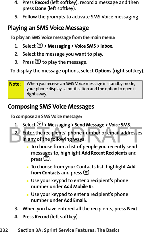 BETA DRAFT232 Section 3A: Sprint Service Features: The Basics4. Press Record (left softkey), record a message and then press Done (left softkey). 5. Follow the prompts to activate SMS Voice messaging. Playing an SMS Voice MessageTo play an SMS Voice message from the main menu:1. Select O &gt; Messaging &gt; Voice SMS &gt; Inbox. 2. Select the message you want to play.3. Press O to play the message. To display the message options, select Options (right softkey).Composing SMS Voice MessagesTo compose an SMS Voice message:1. Select O &gt; Messaging &gt; Send Message &gt; Voice SMS.2. Enter the recipients’ phone number or email addresses in any of the following ways:䡲To choose from a list of people you recently send messages to, highlight Add Recent Recipients and press O.䡲To choose from your Contacts list, highlight Add from Contacts and press O.䡲Use your keypad to enter a recipient’s phone number under Add Mobile #:.䡲Use your keypad to enter a recipient’s phone number under Add Email:.3. When you have entered all the recipients, press Next.4. Press Record (left softkey).Note: When you receive an SMS Voice message in standby mode, your phone displays a notification and the option to open it right away.