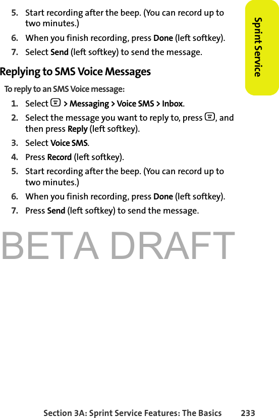 BETA DRAFTSection 3A: Sprint Service Features: The Basics 233Sprint Service5. Start recording after the beep. (You can record up to two minutes.)6. When you finish recording, press Done (left softkey).7. Select Send (left softkey) to send the message.Replying to SMS Voice MessagesTo reply to an SMS Voice message:1. Select O &gt; Messaging &gt; Voice SMS &gt; Inbox. 2. Select the message you want to reply to, press O, and then press Reply (left softkey).3. Select Voice SMS.4. Press Record (left softkey).5. Start recording after the beep. (You can record up to two minutes.)6. When you finish recording, press Done (left softkey).7. Press Send (left softkey) to send the message.