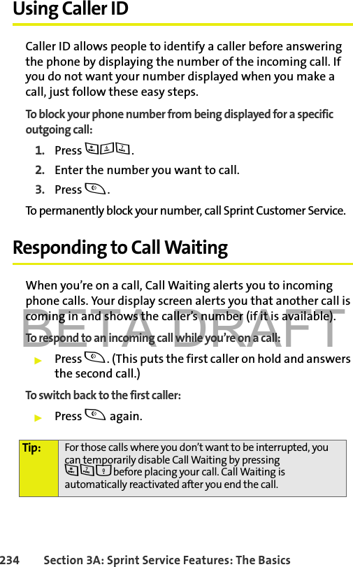 BETA DRAFT234 Section 3A: Sprint Service Features: The BasicsUsing Caller IDCaller ID allows people to identify a caller before answering the phone by displaying the number of the incoming call. If you do not want your number displayed when you make a call, just follow these easy steps.To block your phone number from being displayed for a specific outgoing call:1. Press *67.2. Enter the number you want to call.3. Press t.To permanently block your number, call Sprint Customer Service.Responding to Call WaitingWhen you’re on a call, Call Waiting alerts you to incoming phone calls. Your display screen alerts you that another call is coming in and shows the caller’s number (if it is available).To respond to an incoming call while you’re on a call:䊳Press t. (This puts the first caller on hold and answers the second call.)To switch back to the first caller:䊳Press t again.Tip: For those calls where you don’t want to be interrupted, you can temporarily disable Call Waiting by pressing *70before placing your call. Call Waiting is automatically reactivated after you end the call.