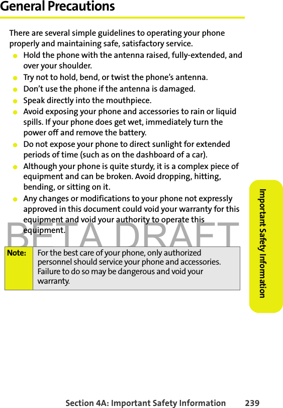 BETA DRAFTSection 4A: Important Safety Information 239Important Safety InformationGeneral PrecautionsThere are several simple guidelines to operating your phone properly and maintaining safe, satisfactory service. 䢇Hold the phone with the antenna raised, fully-extended, and over your shoulder.䢇Try not to hold, bend, or twist the phone’s antenna.䢇Don’t use the phone if the antenna is damaged.䢇Speak directly into the mouthpiece. 䢇Avoid exposing your phone and accessories to rain or liquid spills. If your phone does get wet, immediately turn the power off and remove the battery. 䢇Do not expose your phone to direct sunlight for extended periods of time (such as on the dashboard of a car).䢇Although your phone is quite sturdy, it is a complex piece of equipment and can be broken. Avoid dropping, hitting, bending, or sitting on it.䢇Any changes or modifications to your phone not expressly approved in this document could void your warranty for this equipment and void your authority to operate this equipment.Note: For the best care of your phone, only authorized personnel should service your phone and accessories. Failure to do so may be dangerous and void your warranty.