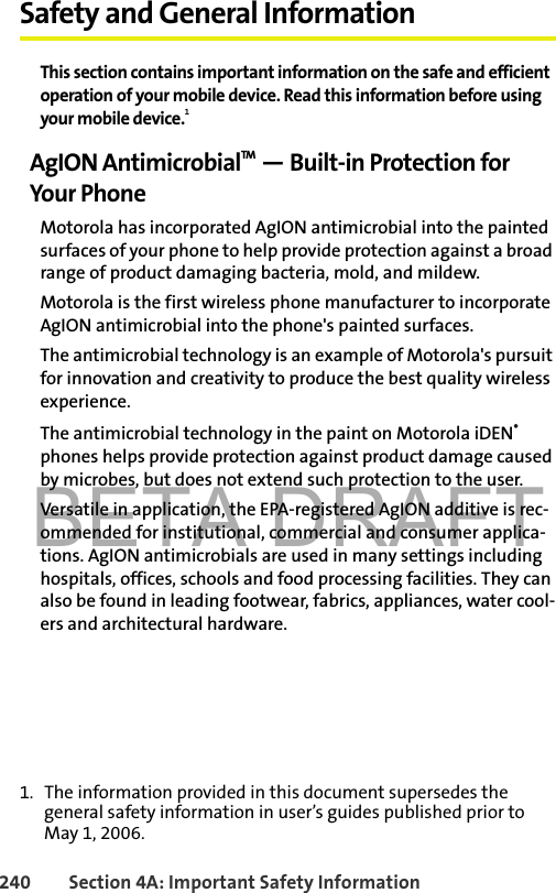 BETA DRAFT240 Section 4A: Important Safety InformationSafety and General InformationThis section contains important information on the safe and efficient operation of your mobile device. Read this information before using your mobile device.1AgION AntimicrobialTM — Built-in Protection for Your PhoneMotorola has incorporated AgION antimicrobial into the painted surfaces of your phone to help provide protection against a broad range of product damaging bacteria, mold, and mildew.Motorola is the first wireless phone manufacturer to incorporate AgION antimicrobial into the phone&apos;s painted surfaces.The antimicrobial technology is an example of Motorola&apos;s pursuit for innovation and creativity to produce the best quality wireless experience.The antimicrobial technology in the paint on Motorola iDEN® phones helps provide protection against product damage caused by microbes, but does not extend such protection to the user. Versatile in application, the EPA-registered AgION additive is rec-ommended for institutional, commercial and consumer applica-tions. AgION antimicrobials are used in many settings including hospitals, offices, schools and food processing facilities. They can also be found in leading footwear, fabrics, appliances, water cool-ers and architectural hardware.1. The information provided in this document supersedes the general safety information in user’s guides published prior to May 1, 2006.