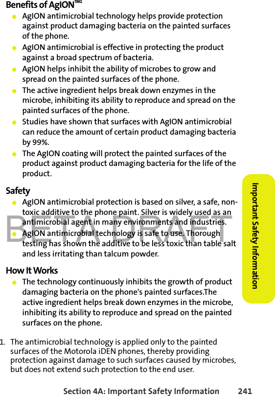 BETA DRAFTSection 4A: Important Safety Information 241Important Safety InformationBenefits of AgIONTM1䢇AgION antimicrobial technology helps provide protection against product damaging bacteria on the painted surfaces of the phone.䢇AgION antimicrobial is effective in protecting the product against a broad spectrum of bacteria.䢇AgION helps inhibit the ability of microbes to grow and spread on the painted surfaces of the phone. 䢇The active ingredient helps break down enzymes in the microbe, inhibiting its ability to reproduce and spread on the painted surfaces of the phone.䢇Studies have shown that surfaces with AgION antimicrobial can reduce the amount of certain product damaging bacteria by 99%.䢇The AgION coating will protect the painted surfaces of the product against product damaging bacteria for the life of the product.Safety䢇AgION antimicrobial protection is based on silver, a safe, non-toxic additive to the phone paint. Silver is widely used as an antimicrobial agent in many environments and industries.䢇AgION antimicrobial technology is safe to use. Thorough testing has shown the additive to be less toxic than table salt and less irritating than talcum powder.How It Works䢇The technology continuously inhibits the growth of product damaging bacteria on the phone&apos;s painted surfaces.The active ingredient helps break down enzymes in the microbe, inhibiting its ability to reproduce and spread on the painted surfaces on the phone.1. The antimicrobial technology is applied only to the painted surfaces of the Motorola iDEN phones, thereby providing protection against damage to such surfaces caused by microbes, but does not extend such protection to the end user.