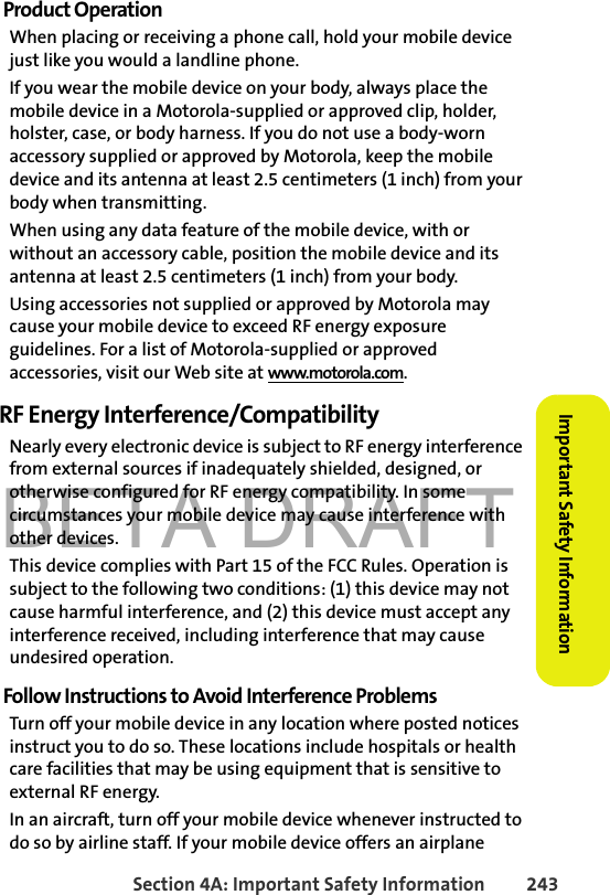 BETA DRAFTSection 4A: Important Safety Information 243Important Safety InformationProduct OperationWhen placing or receiving a phone call, hold your mobile device just like you would a landline phone.If you wear the mobile device on your body, always place the mobile device in a Motorola-supplied or approved clip, holder, holster, case, or body harness. If you do not use a body-worn accessory supplied or approved by Motorola, keep the mobile device and its antenna at least 2.5 centimeters (1 inch) from your body when transmitting.When using any data feature of the mobile device, with or without an accessory cable, position the mobile device and its antenna at least 2.5 centimeters (1 inch) from your body.Using accessories not supplied or approved by Motorola may cause your mobile device to exceed RF energy exposure guidelines. For a list of Motorola-supplied or approved accessories, visit our Web site at www.motorola.com.RF Energy Interference/CompatibilityNearly every electronic device is subject to RF energy interference from external sources if inadequately shielded, designed, or otherwise configured for RF energy compatibility. In some circumstances your mobile device may cause interference with other devices.This device complies with Part 15 of the FCC Rules. Operation is subject to the following two conditions: (1) this device may not cause harmful interference, and (2) this device must accept any interference received, including interference that may cause undesired operation.Follow Instructions to Avoid Interference ProblemsTurn off your mobile device in any location where posted notices instruct you to do so. These locations include hospitals or health care facilities that may be using equipment that is sensitive to external RF energy.In an aircraft, turn off your mobile device whenever instructed to do so by airline staff. If your mobile device offers an airplane 