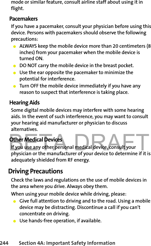 BETA DRAFT244 Section 4A: Important Safety Informationmode or similar feature, consult airline staff about using it in flight.PacemakersIf you have a pacemaker, consult your physician before using this device. Persons with pacemakers should observe the following precautions:䢇ALWAYS keep the mobile device more than 20 centimeters (8 inches) from your pacemaker when the mobile device is turned ON.䢇DO NOT carry the mobile device in the breast pocket.䢇Use the ear opposite the pacemaker to minimize the potential for interference.䢇Turn OFF the mobile device immediately if you have any reason to suspect that interference is taking place.Hearing AidsSome digital mobile devices may interfere with some hearing aids. In the event of such interference, you may want to consult your hearing aid manufacturer or physician to discuss alternatives.Other Medical DevicesIf you use any other personal medical device, consult your physician or the manufacturer of your device to determine if it is adequately shielded from RF energy.Driving PrecautionsCheck the laws and regulations on the use of mobile devices in the area where you drive. Always obey them.When using your mobile device while driving, please:䢇Give full attention to driving and to the road. Using a mobile device may be distracting. Discontinue a call if you can’t concentrate on driving.䢇Use hands-free operation, if available.