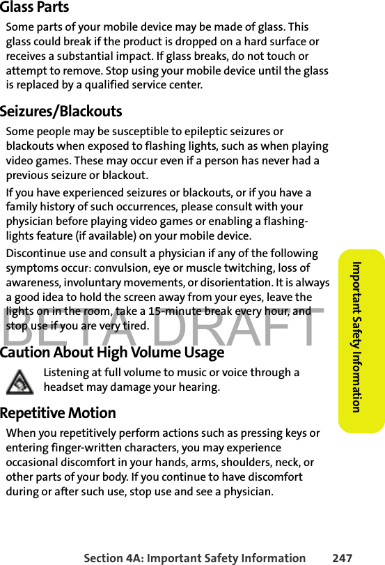 BETA DRAFTSection 4A: Important Safety Information 247Important Safety InformationGlass PartsSome parts of your mobile device may be made of glass. This glass could break if the product is dropped on a hard surface or receives a substantial impact. If glass breaks, do not touch or attempt to remove. Stop using your mobile device until the glass is replaced by a qualified service center.Seizures/BlackoutsSome people may be susceptible to epileptic seizures or blackouts when exposed to flashing lights, such as when playing video games. These may occur even if a person has never had a previous seizure or blackout.If you have experienced seizures or blackouts, or if you have a family history of such occurrences, please consult with your physician before playing video games or enabling a flashing-lights feature (if available) on your mobile device.Discontinue use and consult a physician if any of the following symptoms occur: convulsion, eye or muscle twitching, loss of awareness, involuntary movements, or disorientation. It is always a good idea to hold the screen away from your eyes, leave the lights on in the room, take a 15-minute break every hour, and stop use if you are very tired.Caution About High Volume UsageListening at full volume to music or voice through a headset may damage your hearing.Repetitive MotionWhen you repetitively perform actions such as pressing keys or entering finger-written characters, you may experience occasional discomfort in your hands, arms, shoulders, neck, or other parts of your body. If you continue to have discomfort during or after such use, stop use and see a physician. 