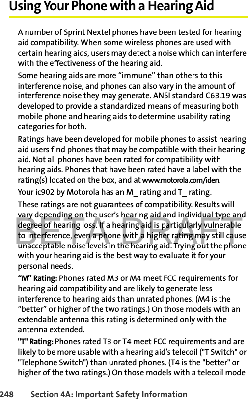 BETA DRAFT248 Section 4A: Important Safety InformationUsing Your Phone with a Hearing AidA number of Sprint Nextel phones have been tested for hearing aid compatibility. When some wireless phones are used with certain hearing aids, users may detect a noise which can interfere with the effectiveness of the hearing aid.Some hearing aids are more “immune” than others to this interference noise, and phones can also vary in the amount of interference noise they may generate. ANSI standard C63.19 was developed to provide a standardized means of measuring both mobile phone and hearing aids to determine usability rating categories for both.Ratings have been developed for mobile phones to assist hearing aid users find phones that may be compatible with their hearing aid. Not all phones have been rated for compatibility with hearing aids. Phones that have been rated have a label with the rating(s) located on the box, and at www.motorola.com/iden.Your ic902 by Motorola has an M_ rating and T_ rating.These ratings are not guarantees of compatibility. Results will vary depending on the user’s hearing aid and individual type and degree of hearing loss. If a hearing aid is particularly vulnerable to interference, even a phone with a higher rating may still cause unacceptable noise levels in the hearing aid. Trying out the phone with your hearing aid is the best way to evaluate it for your personal needs.“M” Rating: Phones rated M3 or M4 meet FCC requirements for hearing aid compatibility and are likely to generate less interference to hearing aids than unrated phones. (M4 is the “better” or higher of the two ratings.) On those models with an extendable antenna this rating is determined only with the antenna extended.&quot;T&quot; Rating: Phones rated T3 or T4 meet FCC requirements and are likely to be more usable with a hearing aid’s telecoil (&quot;T Switch&quot; or &quot;Telephone Switch&quot;) than unrated phones. (T4 is the &quot;better&quot; or higher of the two ratings.) On those models with a telecoil mode 