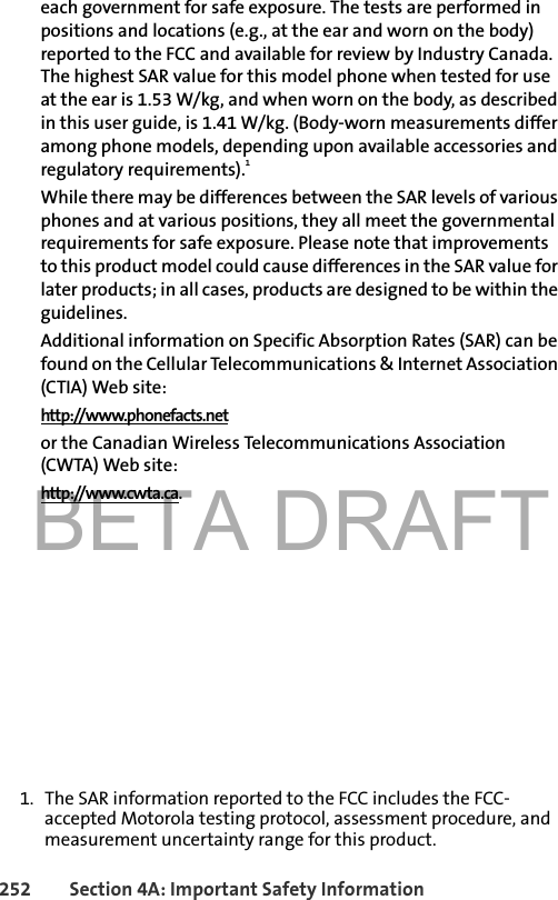 BETA DRAFT252 Section 4A: Important Safety Informationeach government for safe exposure. The tests are performed in positions and locations (e.g., at the ear and worn on the body) reported to the FCC and available for review by Industry Canada. The highest SAR value for this model phone when tested for use at the ear is 1.53 W/kg, and when worn on the body, as described in this user guide, is 1.41 W/kg. (Body-worn measurements differ among phone models, depending upon available accessories and regulatory requirements).1While there may be differences between the SAR levels of various phones and at various positions, they all meet the governmental requirements for safe exposure. Please note that improvements to this product model could cause differences in the SAR value for later products; in all cases, products are designed to be within the guidelines.Additional information on Specific Absorption Rates (SAR) can be found on the Cellular Telecommunications &amp; Internet Association (CTIA) Web site:http://www.phonefacts.netor the Canadian Wireless Telecommunications Association (CWTA) Web site:http://www.cwta.ca.1. The SAR information reported to the FCC includes the FCC-accepted Motorola testing protocol, assessment procedure, and measurement uncertainty range for this product.