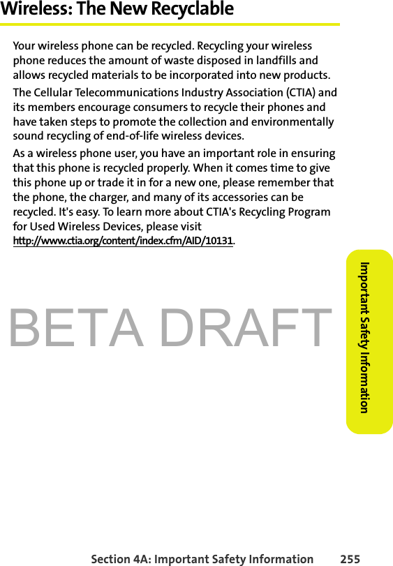 BETA DRAFTSection 4A: Important Safety Information 255Important Safety InformationWireless: The New RecyclableYour wireless phone can be recycled. Recycling your wireless phone reduces the amount of waste disposed in landfills and allows recycled materials to be incorporated into new products.The Cellular Telecommunications Industry Association (CTIA) and its members encourage consumers to recycle their phones and have taken steps to promote the collection and environmentally sound recycling of end-of-life wireless devices.As a wireless phone user, you have an important role in ensuring that this phone is recycled properly. When it comes time to give this phone up or trade it in for a new one, please remember that the phone, the charger, and many of its accessories can be recycled. It&apos;s easy. To learn more about CTIA&apos;s Recycling Program for Used Wireless Devices, please visit http://www.ctia.org/content/index.cfm/AID/10131.