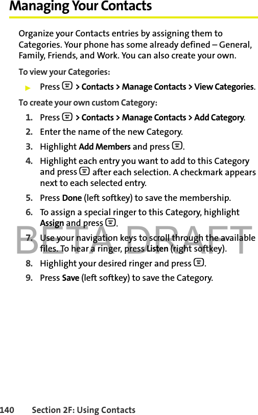 BETA DRAFT140 Section 2F: Using ContactsManaging Your ContactsOrganize your Contacts entries by assigning them to Categories. Your phone has some already defined – General, Family, Friends, and Work. You can also create your own. To view your Categories: 䊳Press O &gt; Contacts &gt; Manage Contacts &gt; View Categories.To create your own custom Category: 1. Press O &gt; Contacts &gt; Manage Contacts &gt; Add Category.2. Enter the name of the new Category. 3. Highlight Add Members and press O.4. Highlight each entry you want to add to this Category and press O after each selection. A checkmark appears next to each selected entry. 5. Press Done (left softkey) to save the membership.6. To assign a special ringer to this Category, highlight Assign and press O. 7. Use your navigation keys to scroll through the available files. To hear a ringer, press Listen (right softkey).8. Highlight your desired ringer and press O.9. Press Save (left softkey) to save the Category. 