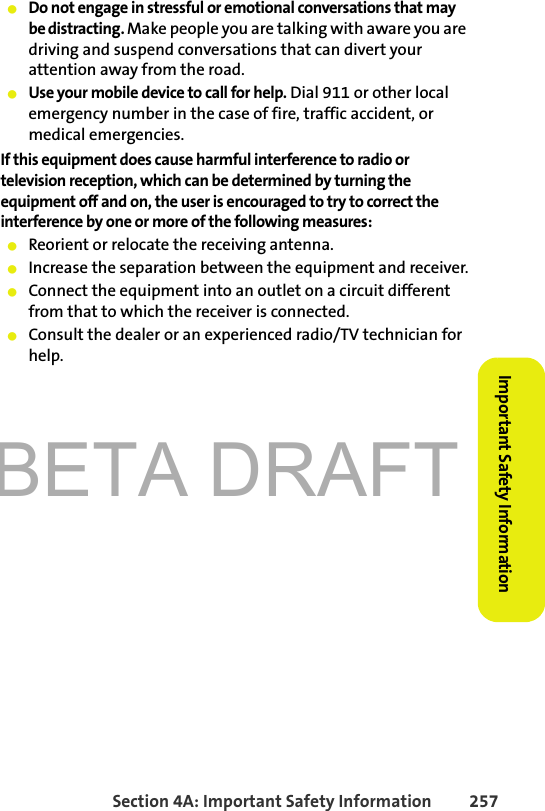 BETA DRAFTSection 4A: Important Safety Information 257Important Safety Information䢇Do not engage in stressful or emotional conversations that may be distracting. Make people you are talking with aware you are driving and suspend conversations that can divert your attention away from the road.䢇Use your mobile device to call for help. Dial 911 or other local emergency number in the case of fire, traffic accident, or medical emergencies.If this equipment does cause harmful interference to radio or television reception, which can be determined by turning the equipment off and on, the user is encouraged to try to correct the interference by one or more of the following measures:䢇Reorient or relocate the receiving antenna.䢇Increase the separation between the equipment and receiver.䢇Connect the equipment into an outlet on a circuit different from that to which the receiver is connected.䢇Consult the dealer or an experienced radio/TV technician for help.