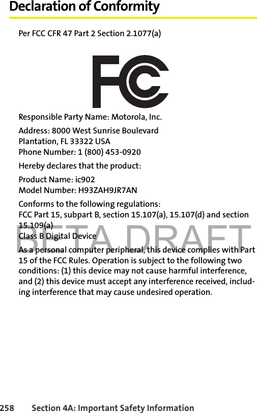 BETA DRAFT258 Section 4A: Important Safety InformationDeclaration of ConformityPer FCC CFR 47 Part 2 Section 2.1077(a)Responsible Party Name: Motorola, Inc.Address: 8000 West Sunrise BoulevardPlantation, FL 33322 USAPhone Number: 1 (800) 453-0920Hereby declares that the product:Product Name: ic902Model Number: H93ZAH9JR7ANConforms to the following regulations:FCC Part 15, subpart B, section 15.107(a), 15.107(d) and section 15.109(a)Class B Digital DeviceAs a personal computer peripheral, this device complies with Part 15 of the FCC Rules. Operation is subject to the following two conditions: (1) this device may not cause harmful interference, and (2) this device must accept any interference received, includ-ing interference that may cause undesired operation.