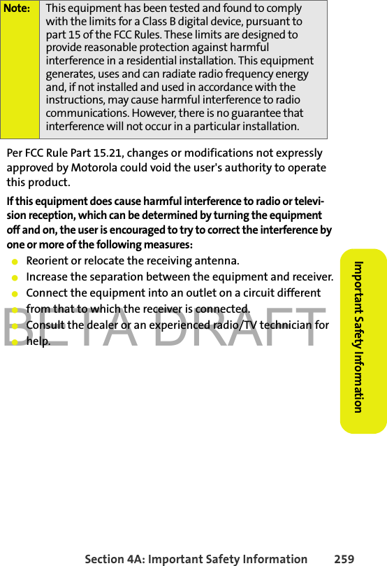 BETA DRAFTSection 4A: Important Safety Information 259Important Safety InformationPer FCC Rule Part 15.21, changes or modifications not expressly approved by Motorola could void the user&apos;s authority to operate this product.If this equipment does cause harmful interference to radio or televi-sion reception, which can be determined by turning the equipment off and on, the user is encouraged to try to correct the interference by one or more of the following measures:䢇Reorient or relocate the receiving antenna.䢇Increase the separation between the equipment and receiver.䢇Connect the equipment into an outlet on a circuit different䢇from that to which the receiver is connected.䢇Consult the dealer or an experienced radio/TV technician for䢇help.Note: This equipment has been tested and found to comply with the limits for a Class B digital device, pursuant to part 15 of the FCC Rules. These limits are designed to provide reasonable protection against harmful interference in a residential installation. This equipment generates, uses and can radiate radio frequency energy and, if not installed and used in accordance with the instructions, may cause harmful interference to radio communications. However, there is no guarantee that interference will not occur in a particular installation.