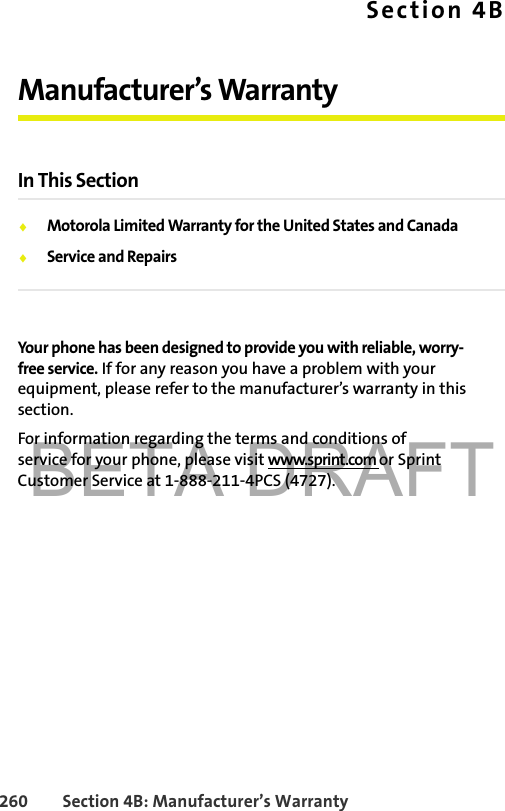 BETA DRAFT260 Section 4B: Manufacturer’s WarrantySection 4BManufacturer’s WarrantyIn This Section⽧Motorola Limited Warranty for the United States and Canada⽧Service and RepairsYour phone has been designed to provide you with reliable, worry-free service. If for any reason you have a problem with your equipment, please refer to the manufacturer’s warranty in this section.For information regarding the terms and conditions of service for your phone, please visit www.sprint.com or Sprint Customer Service at 1-888-211-4PCS (4727).