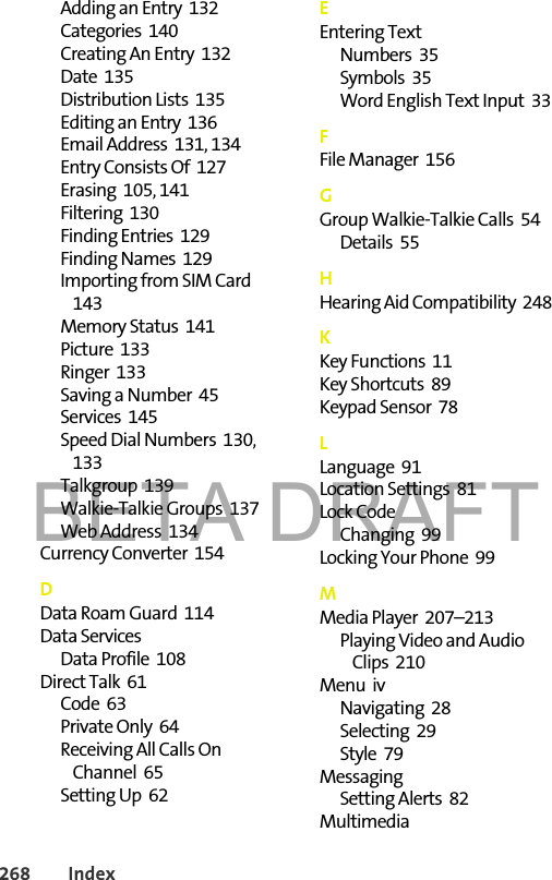 BETA DRAFT268 IndexAdding an Entry  132Categories  140Creating An Entry  132Date  135Distribution Lists  135Editing an Entry  136Email Address  131, 134Entry Consists Of  127Erasing  105, 141Filtering  130Finding Entries  129Finding Names  129Importing from SIM Card  143Memory Status  141Picture  133Ringer  133Saving a Number  45Services  145Speed Dial Numbers  130, 133Talkgroup  139Walkie-Talkie Groups  137Web Address  134Currency Converter  154DData Roam Guard  114Data ServicesData Profile  108Direct Talk  61Code  63Private Only  64Receiving All Calls On Channel  65Setting Up  62EEntering TextNumbers  35Symbols  35Word English Text Input  33FFile Manager  156GGroup Walkie-Talkie Calls  54Details  55HHearing Aid Compatibility  248KKey Functions  11Key Shortcuts  89Keypad Sensor  78LLanguage  91Location Settings  81Lock CodeChanging  99Locking Your Phone  99MMedia Player  207–213Playing Video and Audio Clips  210Menu  ivNavigating  28Selecting  29Style  79MessagingSetting Alerts  82Multimedia