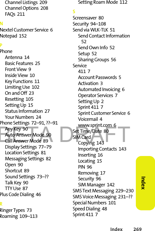 BETA DRAFTIndex 269Index Channel Listings  209Channel Options  208FAQs  211NNextel Customer Service  6Notepad  152PPhoneAntenna  14Basic Features  25Front View  9Inside View  10Key Functions  11Limiting Use  102On and Off  23Resetting  105Setting Up  15Status Information  27Your Numbers  24Phone Settings  72–91, ??–91Any Key  90Auto-Answer Mode  90Call Answer Mode  89Display Settings  77–79Location Settings  81Messaging Settings  82Open  90Shortcut  89Sound Settings  73–??Talk Key  90TTY Use  87Plus Code Dialing  46RRinger Types  73Roaming  109–113Setting Roam Mode  112SScreensaver  80Security  94–108Send via WLK-TLK  51Send Contact Information  52Send Own Info  52Setup  52Sharing Groups  56Service411  7Account Passwords  5Activation  3Automated Invoicing  6Operator Services  7Setting Up  2Sprint 411  7Sprint Customer Service  6Voicemail  4www.sprint.com  6Set Time/Date  80SIM CardCopying  143Importing Contacts  143Inserting  16Locating  15PIN  96Removing  17Security  96SIM Manager  142SMS Text Messaging  229–230SMS Voice Messaging  231–??Special Numbers  101Speed Dialing  48Sprint 411  7