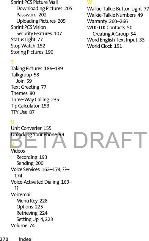 BETA DRAFT270 IndexSprint PCS Picture MailDownloading Pictures  205Password  202Uploading Pictures  205Sprint PCS VisionSecurity Features  107Status Light  77Stop Watch  152Storing Pictures  190TTaking Pictures  186–189Talkgroup  58Join  59Text Greeting  77Themes  80Three-Way Calling  235Tip Calculator  153TTY Use  87UUnit Converter  155Unlocking Your Phone  99VVideosRecording  193Sending  200Voice Services  162–174, ??–174Voice-Activated Dialing  163–??VoicemailMenu Key  228Options  225Retrieving  224Setting Up  4, 223Volume  74WWalkie-Talkie Button Light  77Walkie-Talkie Numbers  49Warranty  260–266WLK-TLK Contacts  50Creating A Group  54Word English Text Input  33World Clock  151